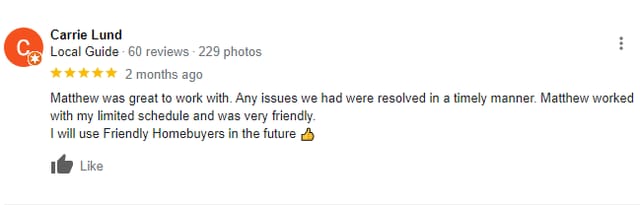 Google 5 start review from Carrie Lund: Matthew was great to work with. Any issues we had were resolved in a timely manner. Matthew worked with my limited schedule and was very friendly. I will use Friendly Homebuyers in the future 👍