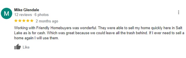 5 Star Google Review from Mike Glendale: Working with Friendly Homebuyers was wonderful. They were able to sell my home quickly here in Salt Lake as is for cash. Which was great because we could leave all the trash behind. If I ever need to sell a home again I will use them.